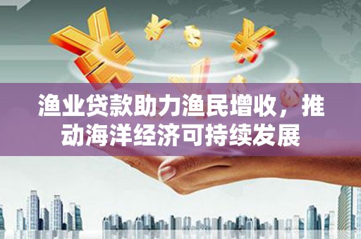 三元渔业贷款助力渔民增收，推动海洋经济可持续发展