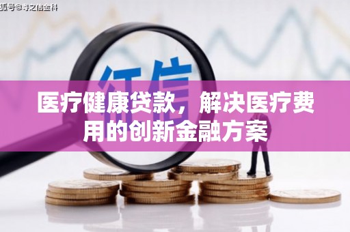 三元医疗健康贷款，解决医疗费用的创新金融方案